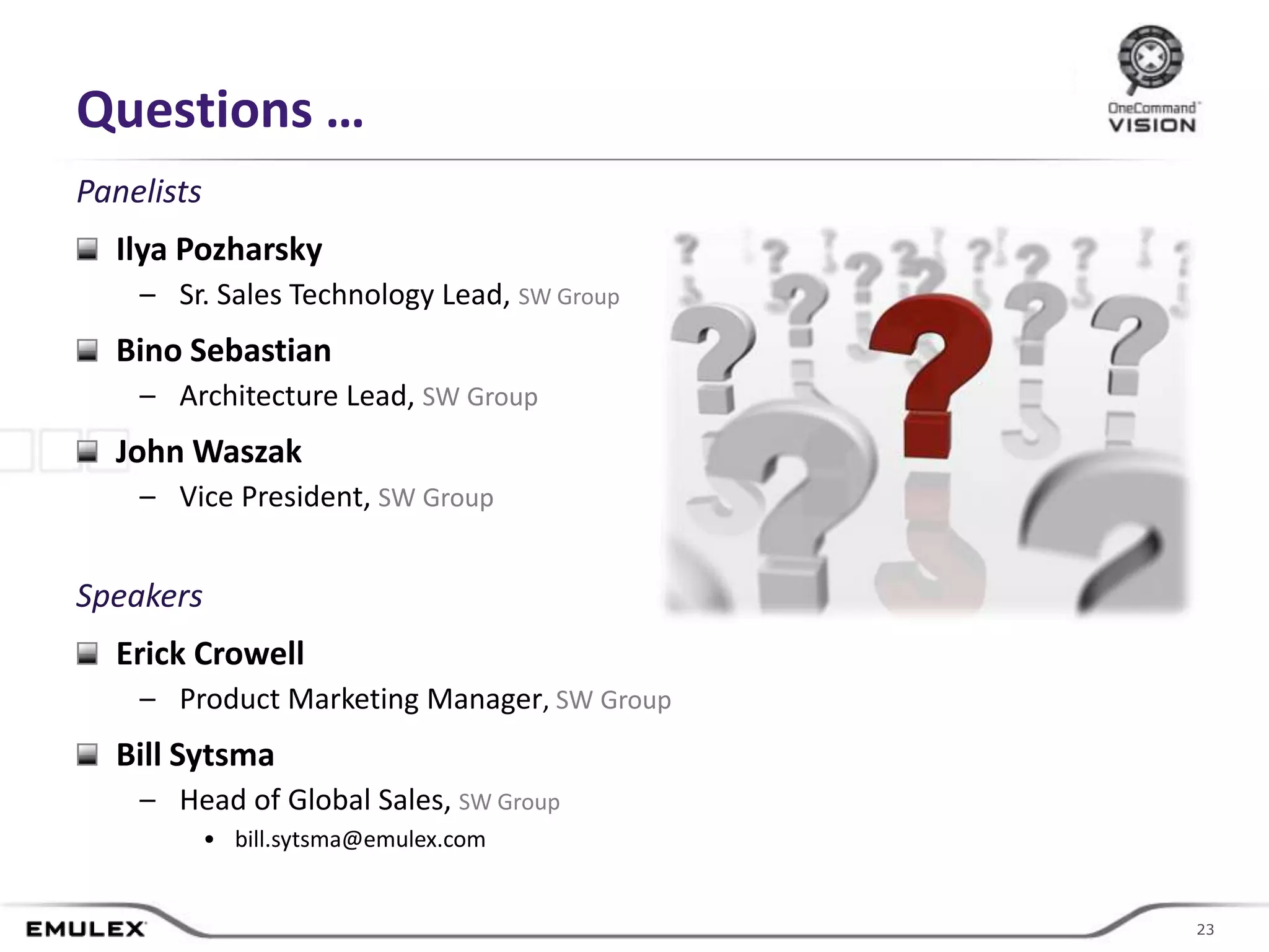 Questions …
Panelists
  Ilya Pozharsky
    – Sr. Sales Technology Lead, SW Group
  Bino Sebastian
    – Architecture Lead, SW Group
  John Waszak
    – Vice President, SW Group


Speakers
  Erick Crowell
    – Product Marketing Manager, SW Group
  Bill Sytsma
    – Head of Global Sales, SW Group
            • bill.sytsma@emulex.com


                                       © 2011 Emulex Corporation    23
                                                                   23
 
