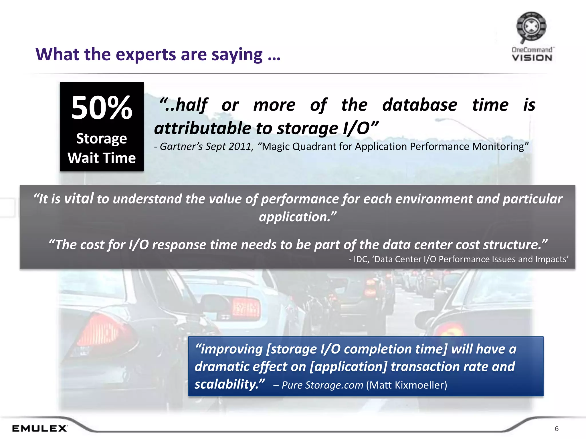 What the experts are saying …

      50%          “..half or more of the database time is
                   attributable to storage I/O”
      Storage      - Gartner’s Sept 2011, “Magic Quadrant for Application Performance Monitoring”
     Wait Time

“It is vital to understand the value of performance for each environment and particular
                                       application.”
  “The cost for I/O response time needs to be part of the data center cost structure.”
                                                                   - IDC, ‘Data Center I/O Performance Issues and Impacts’




                           “improving [storage I/O completion time] will have a
                           dramatic effect on [application] transaction rate and
                           scalability.” – Pure Storage.com (Matt Kixmoeller)


                                       © 2011 Emulex Corporation                                                     66
 