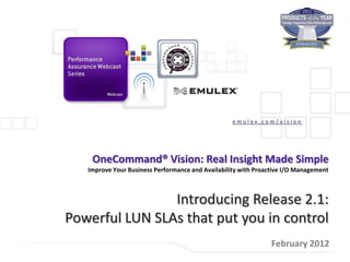 emulex.com/vision




    OneCommand® Vision: Real Insight Made Simple
   Improve Your Business Performance and Availability with Proactive I/O Management



                Introducing Release 2.1:
Powerful LUN SLAs that put you in control
                                                                February 2012
 