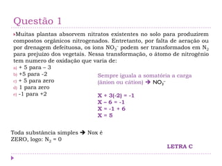 Questão 1
Muitas plantas absorvem nitratos existentes no solo para produzirem
compostos orgânicos nitrogenados. Entretanto, por falta de aeração ou
por drenagem defeituosa, os íons NO3
– podem ser transformados em N2
para prejuízo dos vegetais. Nessa transformação, o átomo de nitrogênio
tem numero de oxidação que varia de:
a) + 5 para – 3
b) +5 para -2
c) + 5 para zero
d) 1 para zero
e) -1 para +2
Toda substância simples  Nox é
ZERO, logo: N2 = 0
Sempre iguala a somatória a carga
(ânion ou cátion)  NO3
–
X + 3(-2) = -1
X – 6 = -1
X = -1 + 6
X = 5
LETRA C
 