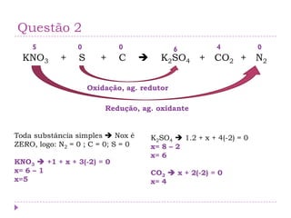 Questão 2
KNO3 + S + C  K2SO4 + CO2 + N2
Toda substância simples  Nox é
ZERO, logo: N2 = 0 ; C = 0; S = 0
KNO3  +1 + x + 3(-2) = 0
x= 6 – 1
x=5
0 0 05
K2SO4  1.2 + x + 4(-2) = 0
x= 8 – 2
x= 6
CO2  x + 2(-2) = 0
x= 4
6 4
Redução, ag. oxidante
Oxidação, ag. redutor
 