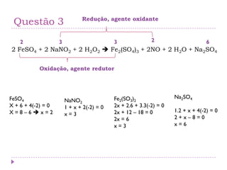 Questão 3
2 FeSO4 + 2 NaNO2 + 2 H2O2  Fe2(SO4)3 + 2NO + 2 H2O + Na2SO4
FeSO4
X + 6 + 4(-2) = 0
X = 8 – 6  x = 2
NaNO2
1 + x + 2(-2) = 0
x = 3
Fe2(SO3)2
2x + 2.6 + 3.3(-2) = 0
2x + 12 – 18 = 0
2x = 6
x = 3
Na2SO4
1.2 + x + 4(-2) = 0
2 + x – 8 = 0
x = 6
2 3 3 62
Oxidação, agente redutor
Redução, agente oxidante
 