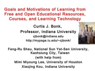 Goals and Motivations of Learning from
Free and Open Educational Resources,
Courses, and Learning Technology
Curtis J. Bonk,
Professor, Indiana University
cjbonk@indiana.edu
http://mypage.iu.edu/~cjbonk/

Feng-Ru Sheu, National Sun Yat-Sen University,
Kaohsiung City, Taiwan
(with help from)
Mimi Miyoung Lee, University of Houston
Xiaojing Kou, Indiana University

 