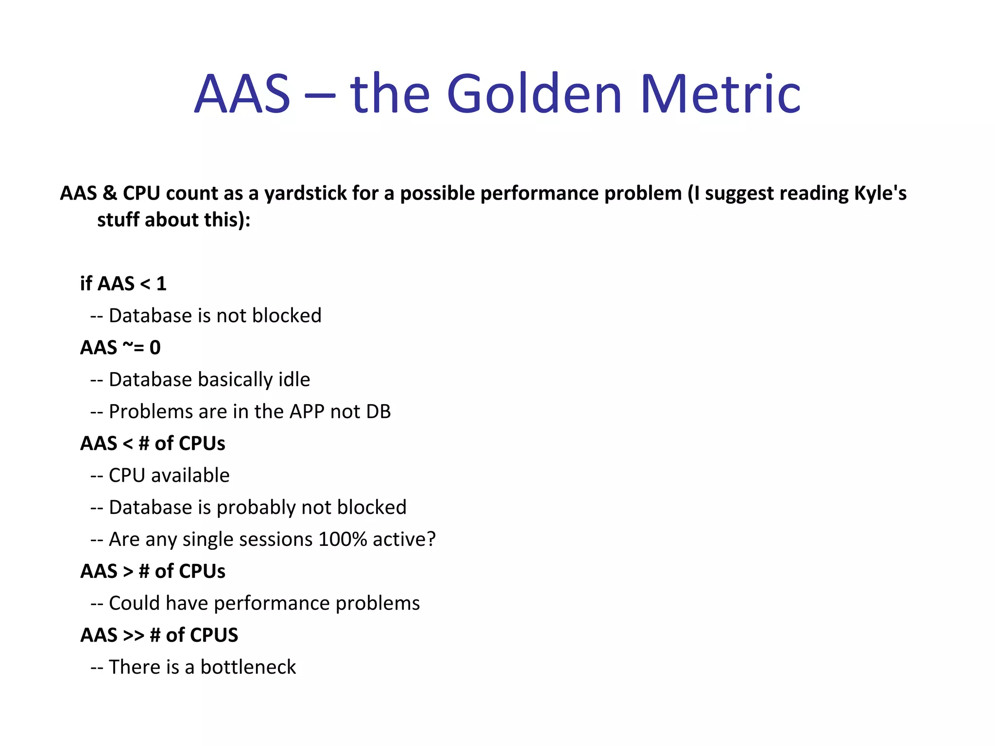 AAS – the Golden Metric
AAS & CPU count as a yardstick for a possible performance problem (I suggest reading Kyle's 
   stuff about this):

  if AAS < 1 
    ‐‐ Database is not blocked
  AAS ~= 0 
    ‐‐ Database basically idle
    ‐‐ Problems are in the APP not DB
  AAS < # of CPUs
    ‐‐ CPU available
    ‐‐ Database is probably not blocked
    ‐‐ Are any single sessions 100% active?
  AAS > # of CPUs
    ‐‐ Could have performance problems
  AAS >> # of CPUS
    ‐‐ There is a bottleneck
 
