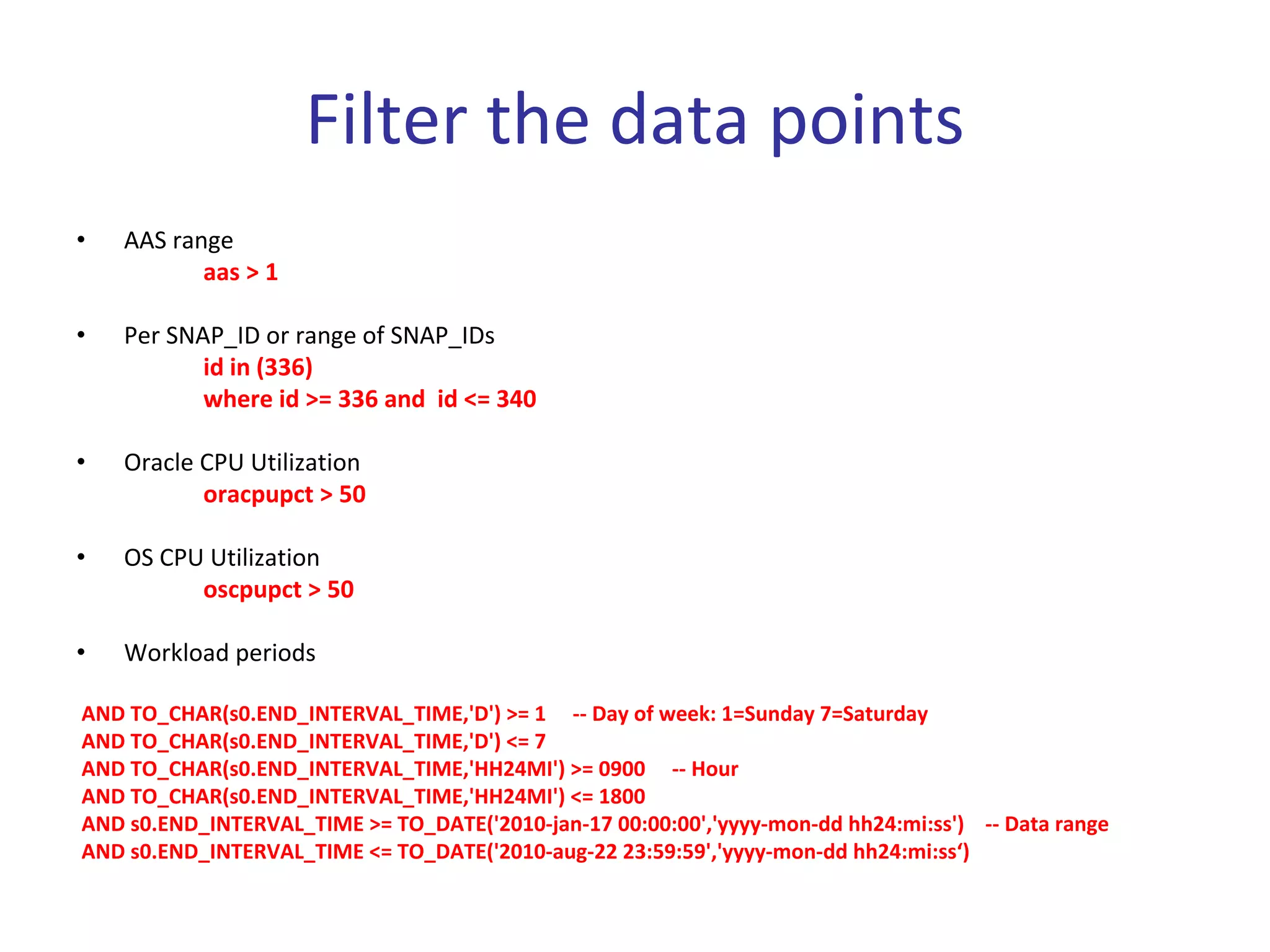 Filter the data points
•   AAS range
           aas > 1

•   Per SNAP_ID or range of SNAP_IDs
           id in (336)
           where id >= 336 and  id <= 340

•   Oracle CPU Utilization
           oracpupct > 50

•   OS CPU Utilization
          oscpupct > 50

•   Workload periods

AND TO_CHAR(s0.END_INTERVAL_TIME,'D') >= 1     ‐‐ Day of week: 1=Sunday 7=Saturday
AND TO_CHAR(s0.END_INTERVAL_TIME,'D') <= 7
AND TO_CHAR(s0.END_INTERVAL_TIME,'HH24MI') >= 0900     ‐‐ Hour
AND TO_CHAR(s0.END_INTERVAL_TIME,'HH24MI') <= 1800
AND s0.END_INTERVAL_TIME >= TO_DATE('2010‐jan‐17 00:00:00','yyyy‐mon‐dd hh24:mi:ss')    ‐‐ Data range
AND s0.END_INTERVAL_TIME <= TO_DATE('2010‐aug‐22 23:59:59','yyyy‐mon‐dd hh24:mi:ss‘)
 
