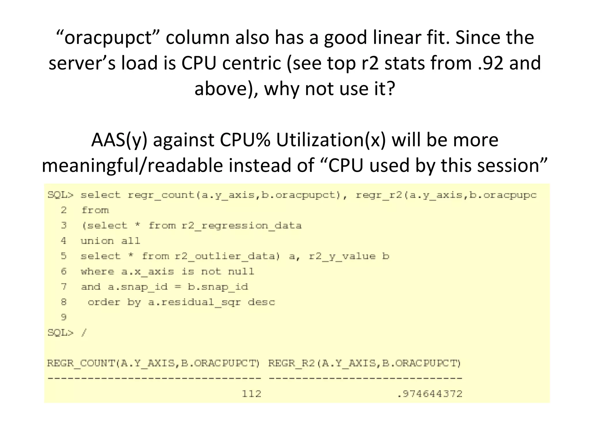 “oracpupct” column also has a good linear fit. Since the 
server’s load is CPU centric (see top r2 stats from .92 and 
                  above), why not use it? 

    AAS(y) against CPU% Utilization(x) will be more 
meaningful/readable instead of “CPU used by this session”
 