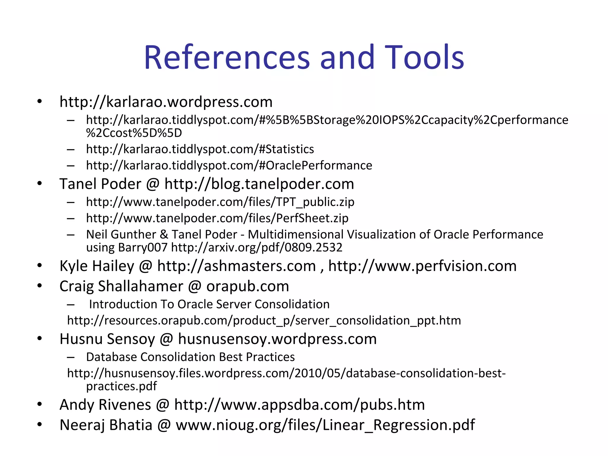 References and Tools
•   http://karlarao.wordpress.com
     – http://karlarao.tiddlyspot.com/#%5B%5BStorage%20IOPS%2Ccapacity%2Cperformance
       %2Ccost%5D%5D
     – http://karlarao.tiddlyspot.com/#Statistics
     – http://karlarao.tiddlyspot.com/#OraclePerformance
•   Tanel Poder @ http://blog.tanelpoder.com
     – http://www.tanelpoder.com/files/TPT_public.zip
     – http://www.tanelpoder.com/files/PerfSheet.zip
     – Neil Gunther & Tanel Poder ‐ Multidimensional Visualization of Oracle Performance 
       using Barry007 http://arxiv.org/pdf/0809.2532
•   Kyle Hailey @ http://ashmasters.com , http://www.perfvision.com
•   Craig Shallahamer @ orapub.com
     – Introduction To Oracle Server Consolidation
     http://resources.orapub.com/product_p/server_consolidation_ppt.htm
•   Husnu Sensoy @ husnusensoy.wordpress.com
     – Database Consolidation Best Practices
     http://husnusensoy.files.wordpress.com/2010/05/database‐consolidation‐best‐
        practices.pdf
•   Andy Rivenes @ http://www.appsdba.com/pubs.htm
•   Neeraj Bhatia @ www.nioug.org/files/Linear_Regression.pdf
 