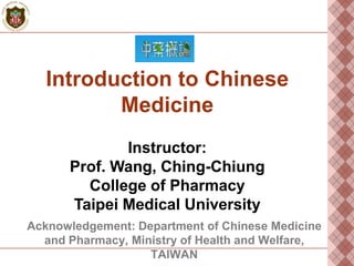 Introduction to Chinese
Medicine
Instructor:
Prof. Wang, Ching-Chiung
College of Pharmacy
Taipei Medical University
Acknowledgement: Department of Chinese Medicine
and Pharmacy, Ministry of Health and Welfare,
TAIWAN

 