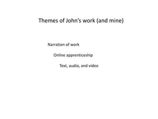 Themes of John’s work (and mine)


   Narration of work

      Online apprenticeship

         Text, audio, and video
 