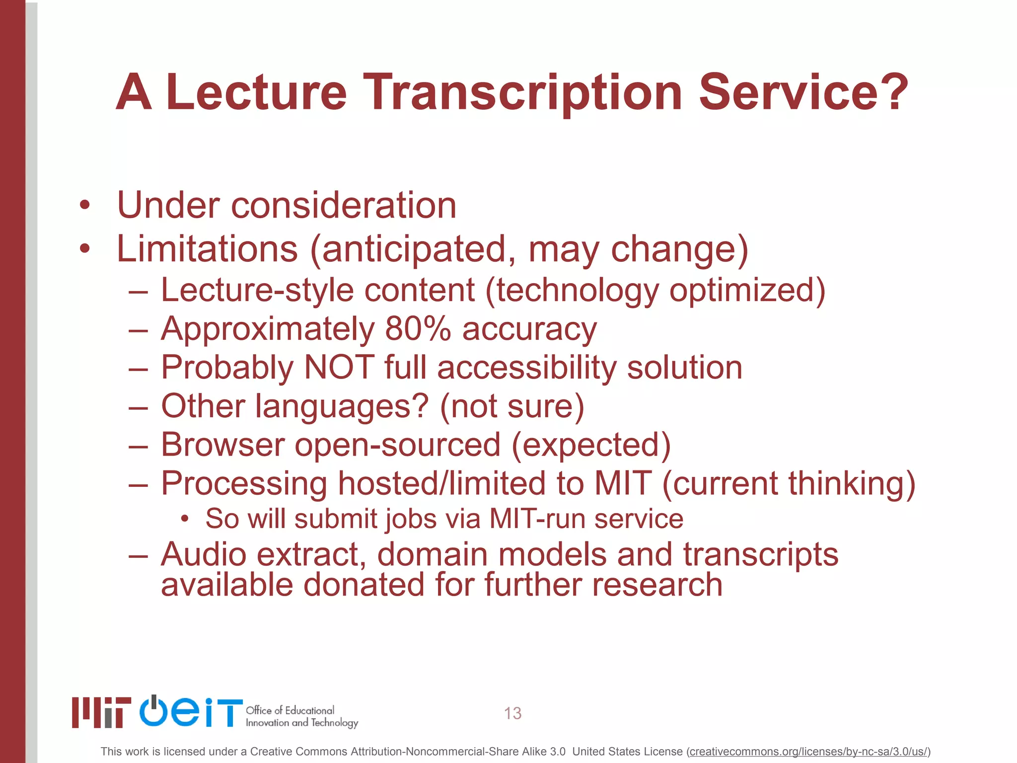 A Lecture Transcription Service? Under consideration Limitations (anticipated, may change) Lecture-style content (technology optimized) Approximately 80% accuracy Probably NOT full accessibility solution Other languages? (not sure) Browser open-sourced (expected) Processing hosted/limited to MIT (current thinking) So will submit jobs via MIT-run service Audio extract, domain models and transcripts available donated for further research 