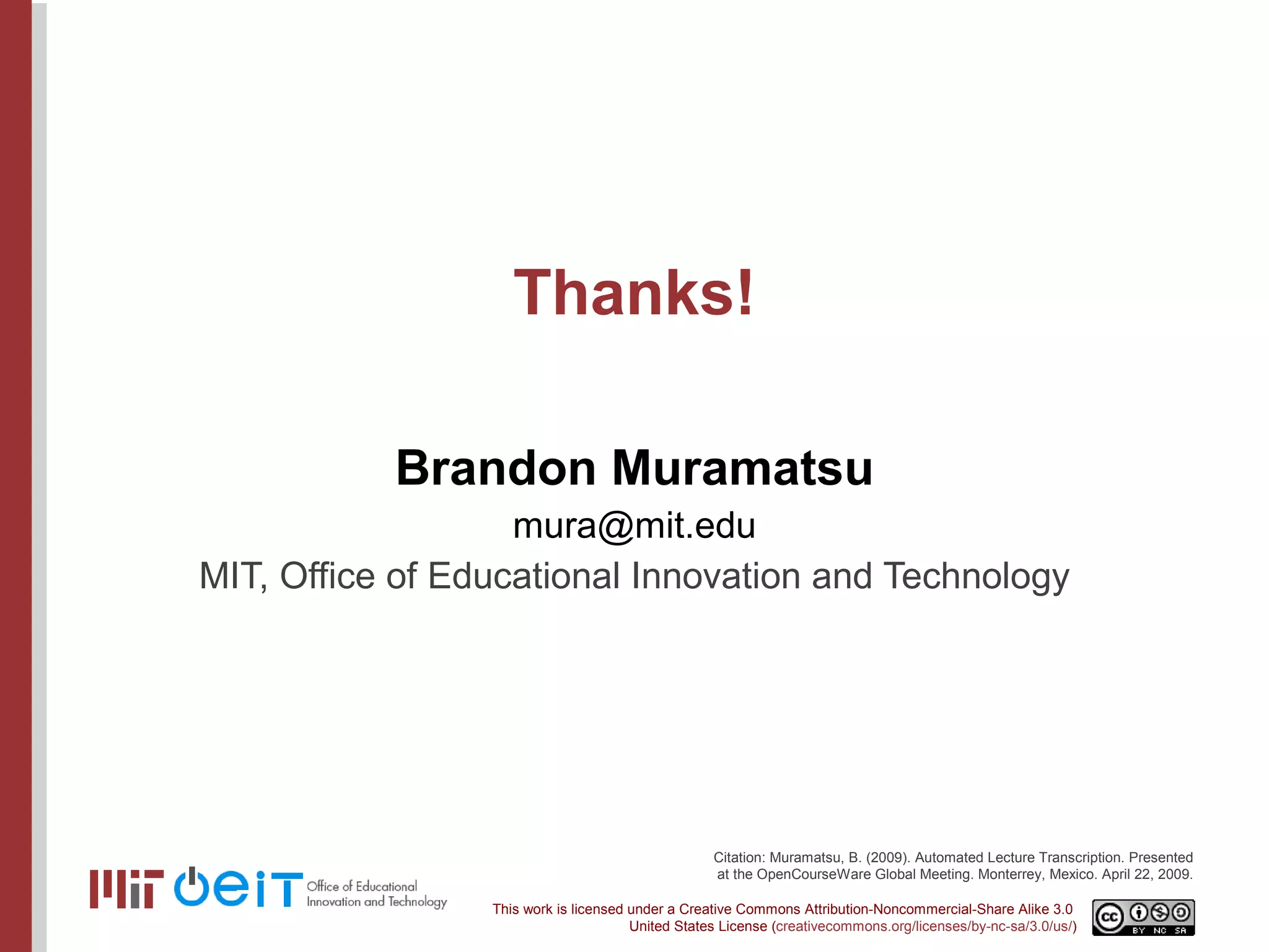 Thanks! Brandon Muramatsu [email_address] MIT, Office of Educational Innovation and Technology Citation: Muramatsu, B. (2009). Automated Lecture Transcription. Presented at the OpenCourseWare Global Meeting. Monterrey, Mexico. April 22, 2009. 