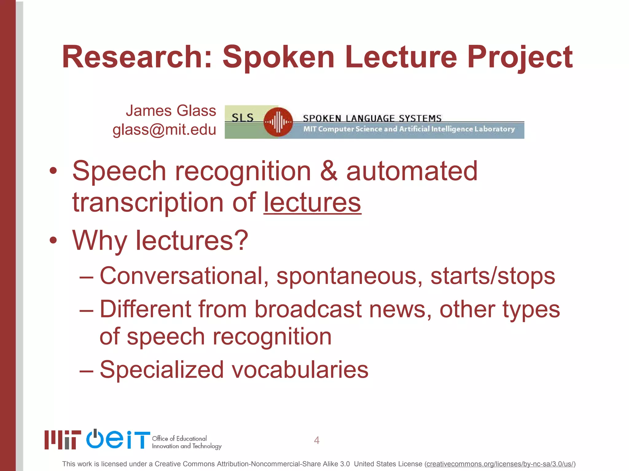 Research: Spoken Lecture Project Speech recognition & automated transcription of  lectures Why lectures? Conversational, spontaneous, starts/stops Different from broadcast news, other types of speech recognition Specialized vocabularies James Glass [email_address] 