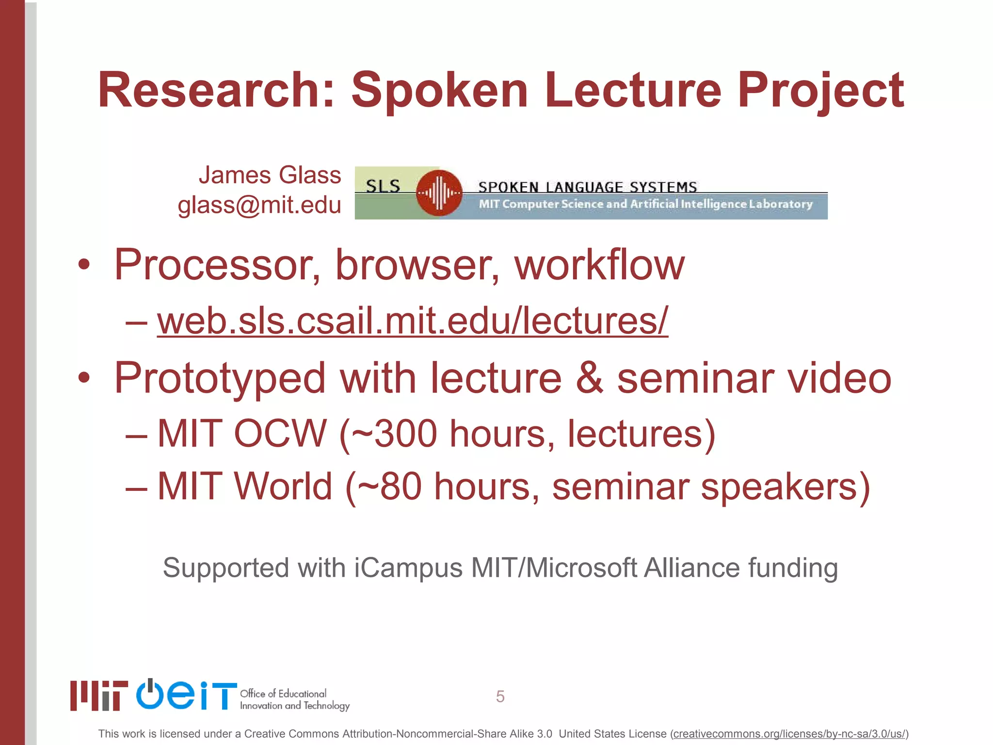 Research: Spoken Lecture Project Processor, browser, workflow web.sls.csail.mit.edu/lectures/ Prototyped with lecture & seminar video MIT OCW (~300 hours, lectures) MIT World (~80 hours, seminar speakers) Supported with iCampus MIT/Microsoft Alliance funding James Glass [email_address] 