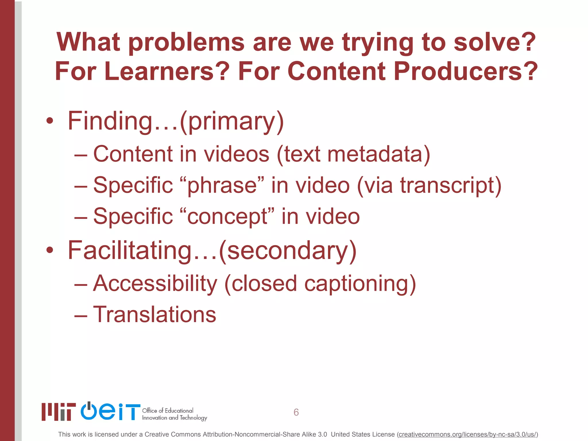 What problems are we trying to solve? For Learners? For Content Producers? Finding…(primary) Content in videos (text metadata) Specific “phrase” in video (via transcript) Specific “concept” in video Facilitating…(secondary) Accessibility (closed captioning) Translations 