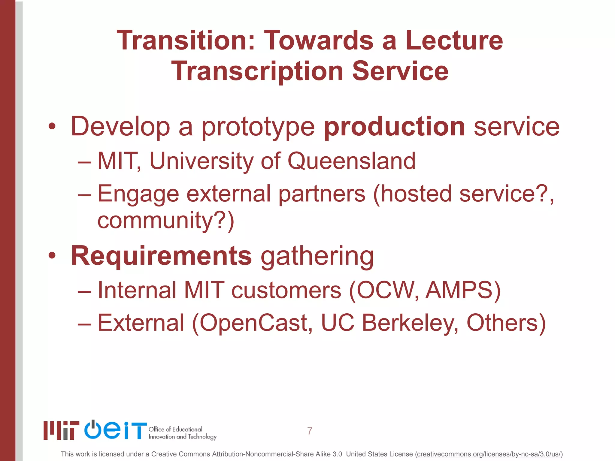 Transition: Towards a Lecture Transcription Service Develop a prototype  production  service MIT, University of Queensland Engage external partners (hosted service?, community?) Requirements  gathering Internal MIT customers (OCW, AMPS) External (OpenCast, UC Berkeley, Others) 