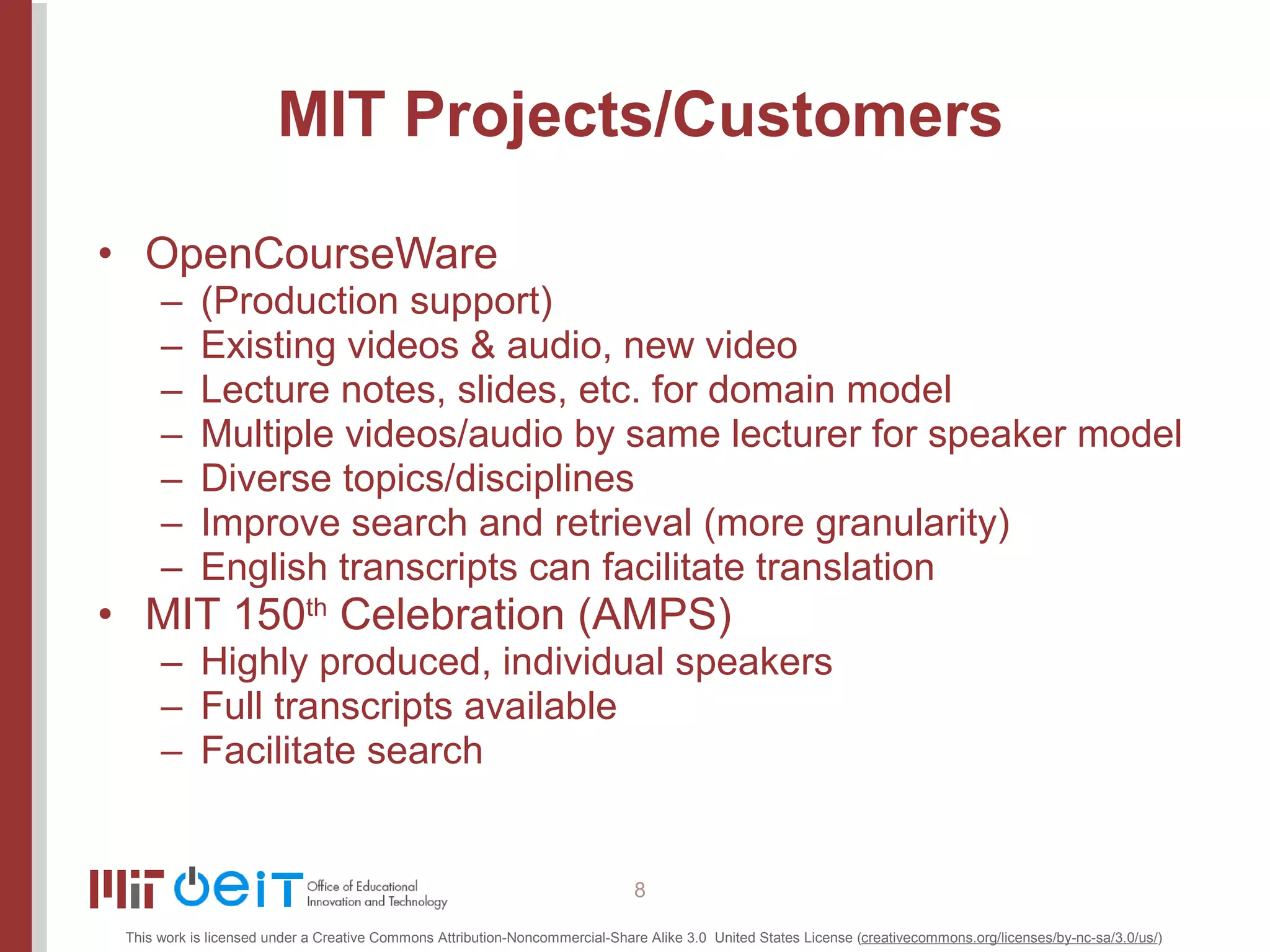 MIT Projects/Customers OpenCourseWare (Production support) Existing videos & audio, new video Lecture notes, slides, etc. for domain model Multiple videos/audio by same lecturer for speaker model Diverse topics/disciplines Improve search and retrieval (more granularity) English transcripts can facilitate translation MIT 150 th  Celebration (AMPS) Highly produced, individual speakers Full transcripts available Facilitate search 