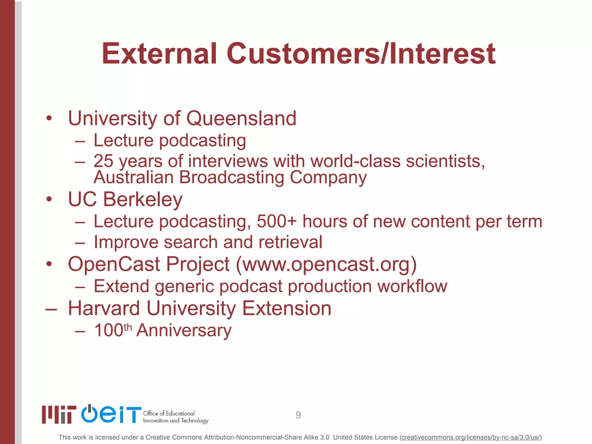 External Customers/Interest University of Queensland Lecture podcasting 25 years of interviews with world-class scientists, Australian Broadcasting Company UC Berkeley Lecture podcasting, 500+ hours of new content per term Improve search and retrieval OpenCast Project ( www.opencast.org ) Extend generic podcast production workflow Harvard University Extension 100 th  Anniversary 