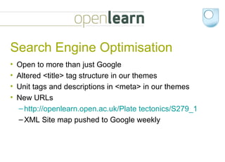 Search Engine Optimisation Open to more than just Google Altered <title> tag structure in our themes Unit tags and descriptions in <meta> in our themes New URLs http://openlearn.open.ac.uk/Plate tectonics/S279_1   XML Site map pushed to Google weekly 