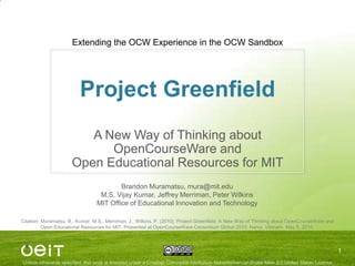 Project Greenfield A New Way of Thinking about OpenCourseWare and Open Educational Resources for MIT Extending the OCW Experience in the OCW Sandbox 1 Brandon Muramatsu, mura@mit.edu M.S. Vijay Kumar, Jeffrey Merriman, Peter Wilkins MIT Office of Educational Innovation and Technology Citation: Muramatsu, B., Kumar, M.S., Merriman, J., Wilkins, P. (2010). Project Greenfield: A New Way of Thinking about OpenCourseWare and Open Educational Resources for MIT. Presented at OpenCourseWare Consortium Global 2010: Hanoi, Vietnam, May 5, 2010. 