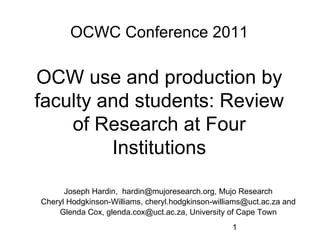 OCWC Conference 2011 OCW use and production by faculty and students: Review of Research at Four Institutions Joseph Hardin,  hardin@mujoresearch.org, Mujo Research Cheryl Hodgkinson-Williams, cheryl.hodgkinson-williams@uct.ac.za and Glenda Cox, glenda.cox@uct.ac.za, University of Cape Town 