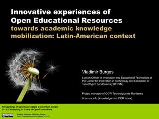 Innovative experiences of
       Open Educational Resources
       towards academic knowledge
       mobilization: Latin-American context




                                                          Vladimir Burgos
                                                          Liaison Officer of Innovation and Educational Technology at
                                                          the Center for Innovation in Technology and Education in
                                                          Tecnológico de Monterrey (ITESM).


                                                          Project manager of OCW Tecnológico de Monterrey
                                                          & temoa.info (Knowledge Hub OER Index)


Proceedings of OpenCourseWare Consortium Global
2011: Celebrating 10 Years of OpenCourseWare
            Creative Commons Attribution License
            http://creativecommons.org/licenses/by/3.0/
 
