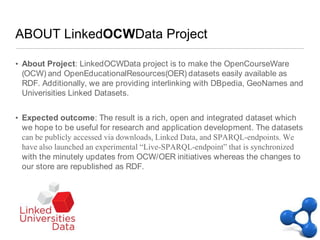 ABOUT LinkedOCWData ProjectAbout Project: LinkedOCWData project is to make the OpenCourseWare (OCW) and OpenEducationalResources(OER) datasets easily available as RDF. Additionally, we are providing interlinking with DBpedia, GeoNames and Univerisities Linked Datasets.Expected outcome: The result is a rich, open and integrated dataset which we hope to be useful for research and application development. The datasets can be publicly accessed via downloads, Linked Data, and SPARQL-endpoints. We have also launched an experimental “Live-SPARQL-endpoint” that is synchronized with the minutely updates from OCW/OER initiatives whereas the changes to our store are republished as RDF.