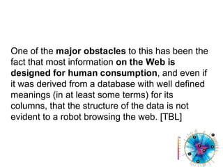 One of the major obstacles to this has been the fact that most information on the Web is designed for human consumption, and even if it was derived from a database with well defined meanings (in at least some terms) for its columns, that the structure of the data is not evident to a robot browsing the web. [TBL]