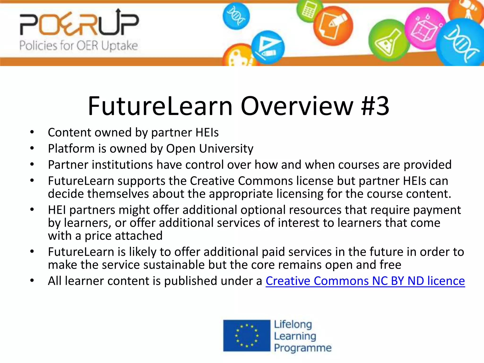 FutureLearn Overview #3
• Content owned by partner HEIs
• Platform is owned by Open University
• Partner institutions have control over how and when courses are provided
• FutureLearn supports the Creative Commons license but partner HEIs can
decide themselves about the appropriate licensing for the course content.
• HEI partners might offer additional optional resources that require payment
by learners, or offer additional services of interest to learners that come
with a price attached
• FutureLearn is likely to offer additional paid services in the future in order to
make the service sustainable but the core remains open and free
• All learner content is published under a Creative Commons NC BY ND licence
 