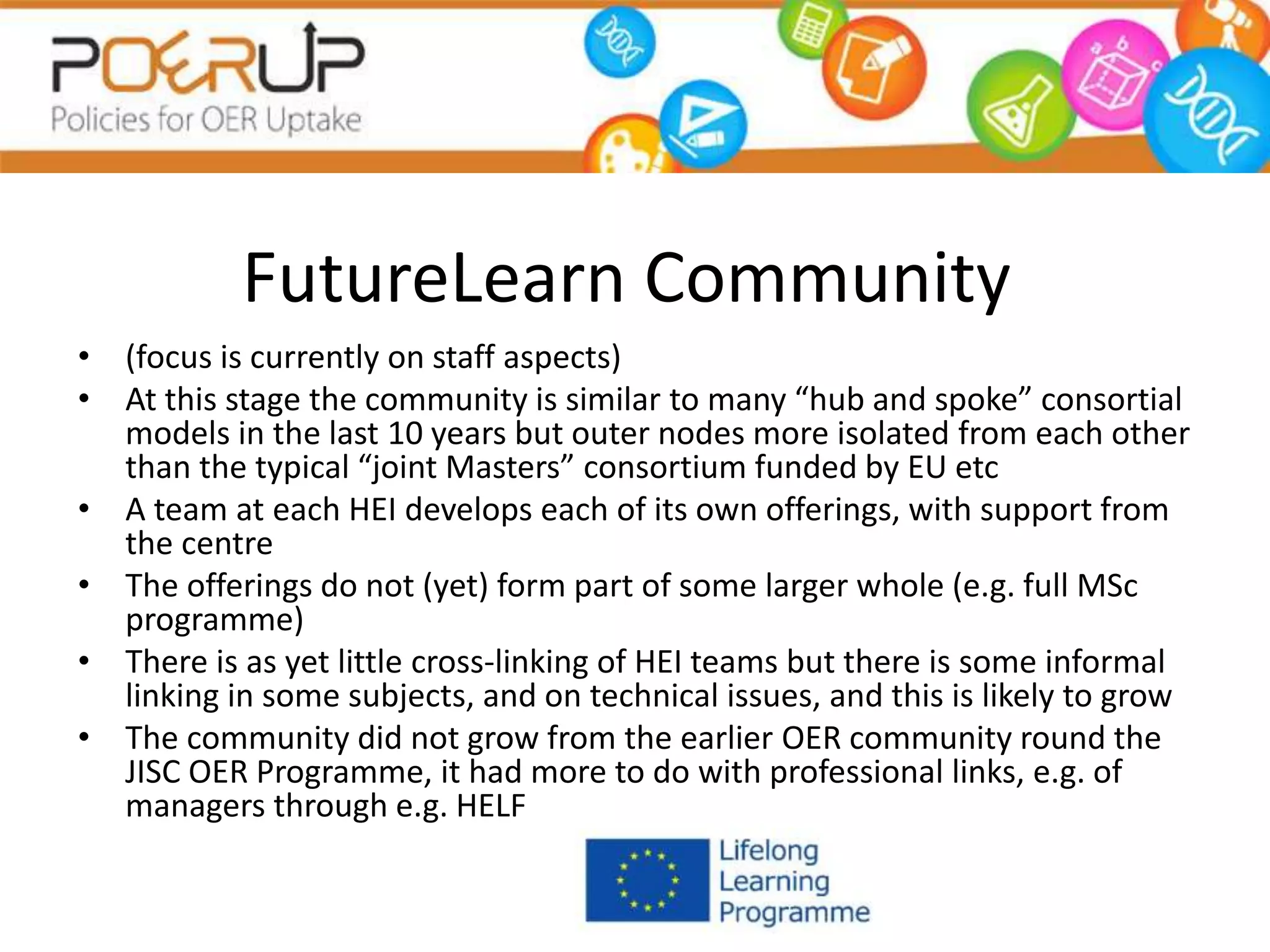 FutureLearn Community
• (focus is currently on staff aspects)
• At this stage the community is similar to many “hub and spoke” consortial
models in the last 10 years but outer nodes more isolated from each other
than the typical “joint Masters” consortium funded by EU etc
• A team at each HEI develops each of its own offerings, with support from
the centre
• The offerings do not (yet) form part of some larger whole (e.g. full MSc
programme)
• There is as yet little cross-linking of HEI teams but there is some informal
linking in some subjects, and on technical issues, and this is likely to grow
• The community did not grow from the earlier OER community round the
JISC OER Programme, it had more to do with professional links, e.g. of
managers through e.g. HELF
 