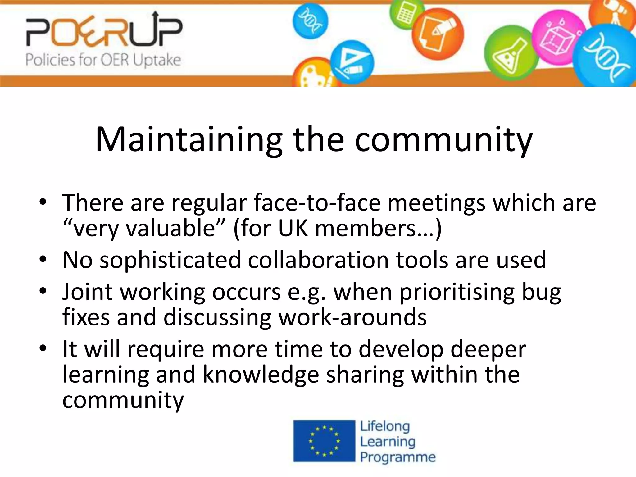 Maintaining the community
• There are regular face-to-face meetings which are
“very valuable” (for UK members…)
• No sophisticated collaboration tools are used
• Joint working occurs e.g. when prioritising bug
fixes and discussing work-arounds
• It will require more time to develop deeper
learning and knowledge sharing within the
community
 