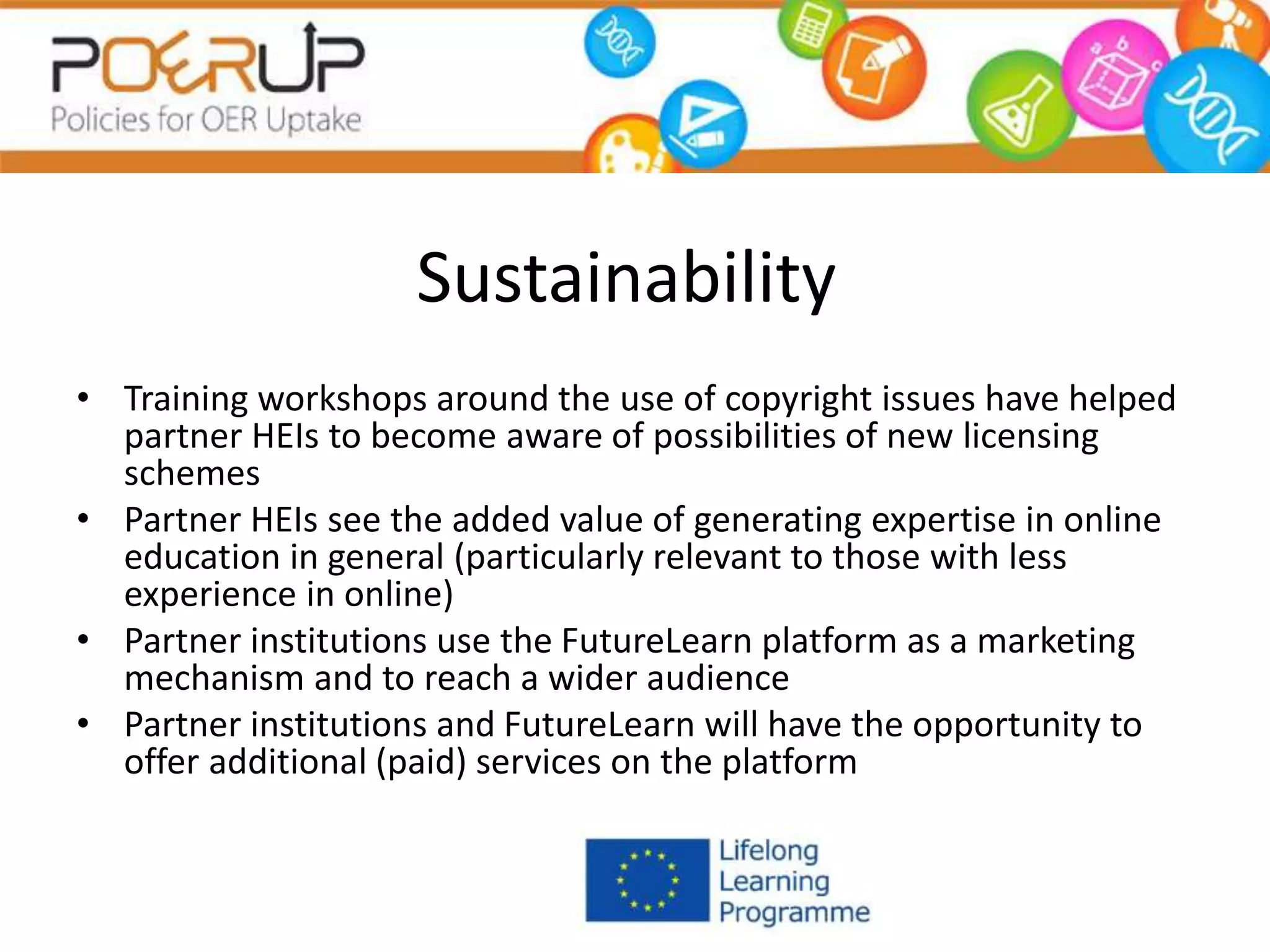 Sustainability
• Training workshops around the use of copyright issues have helped
partner HEIs to become aware of possibilities of new licensing
schemes
• Partner HEIs see the added value of generating expertise in online
education in general (particularly relevant to those with less
experience in online)
• Partner institutions use the FutureLearn platform as a marketing
mechanism and to reach a wider audience
• Partner institutions and FutureLearn will have the opportunity to
offer additional (paid) services on the platform
 