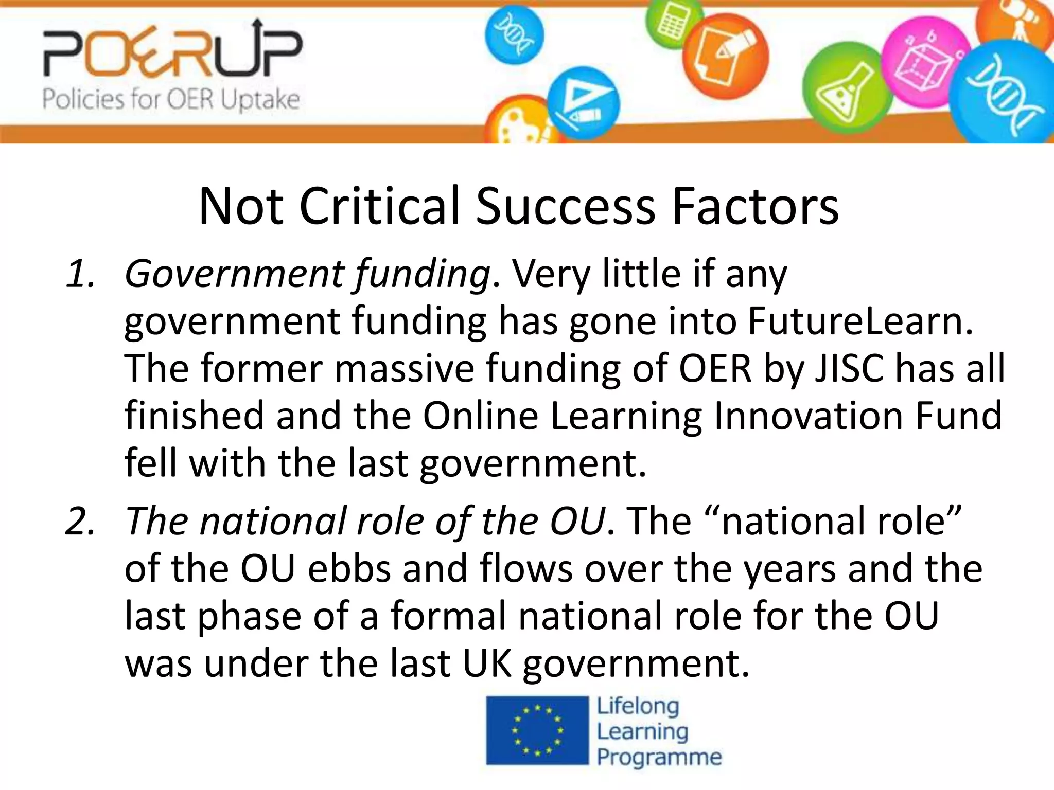 Not Critical Success Factors
1. Government funding. Very little if any
government funding has gone into FutureLearn.
The former massive funding of OER by JISC has all
finished and the Online Learning Innovation Fund
fell with the last government.
2. The national role of the OU. The “national role”
of the OU ebbs and flows over the years and the
last phase of a formal national role for the OU
was under the last UK government.
 