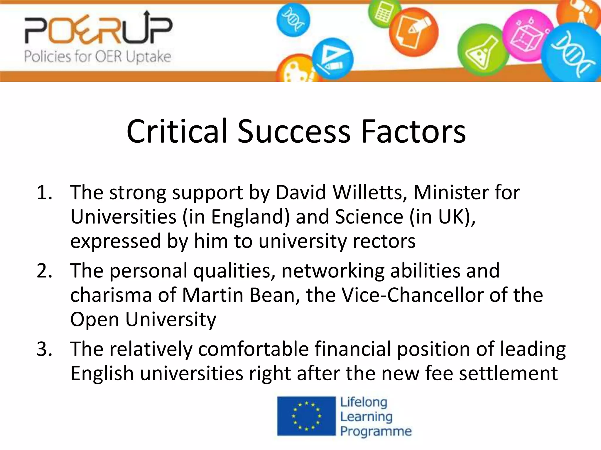 Critical Success Factors
1. The strong support by David Willetts, Minister for
Universities (in England) and Science (in UK),
expressed by him to university rectors
2. The personal qualities, networking abilities and
charisma of Martin Bean, the Vice-Chancellor of the
Open University
3. The relatively comfortable financial position of leading
English universities right after the new fee settlement
 