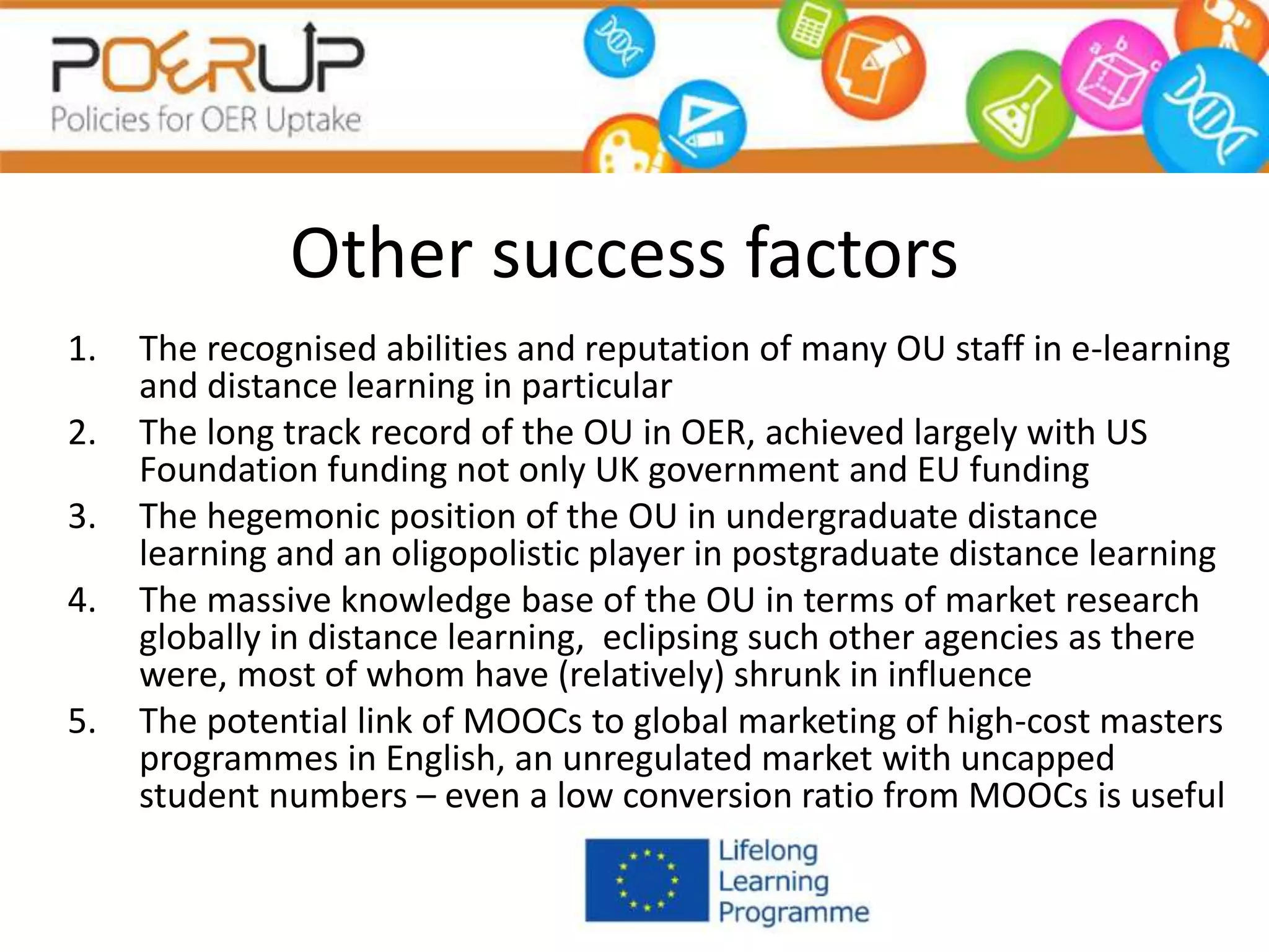 Other success factors
1. The recognised abilities and reputation of many OU staff in e-learning
and distance learning in particular
2. The long track record of the OU in OER, achieved largely with US
Foundation funding not only UK government and EU funding
3. The hegemonic position of the OU in undergraduate distance
learning and an oligopolistic player in postgraduate distance learning
4. The massive knowledge base of the OU in terms of market research
globally in distance learning, eclipsing such other agencies as there
were, most of whom have (relatively) shrunk in influence
5. The potential link of MOOCs to global marketing of high-cost masters
programmes in English, an unregulated market with uncapped
student numbers – even a low conversion ratio from MOOCs is useful
 