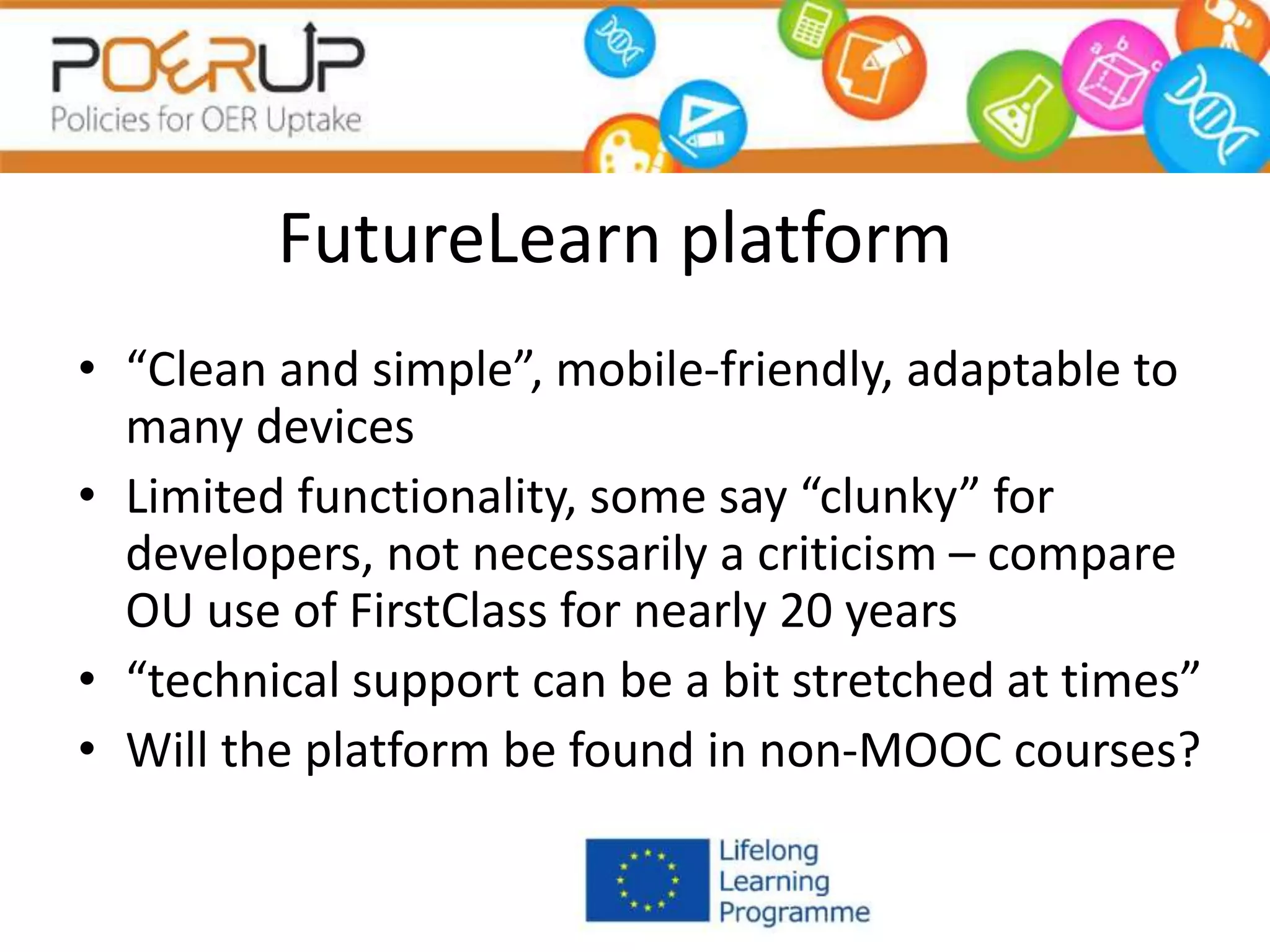 FutureLearn platform
• “Clean and simple”, mobile-friendly, adaptable to
many devices
• Limited functionality, some say “clunky” for
developers, not necessarily a criticism – compare
OU use of FirstClass for nearly 20 years
• “technical support can be a bit stretched at times”
• Will the platform be found in non-MOOC courses?
 