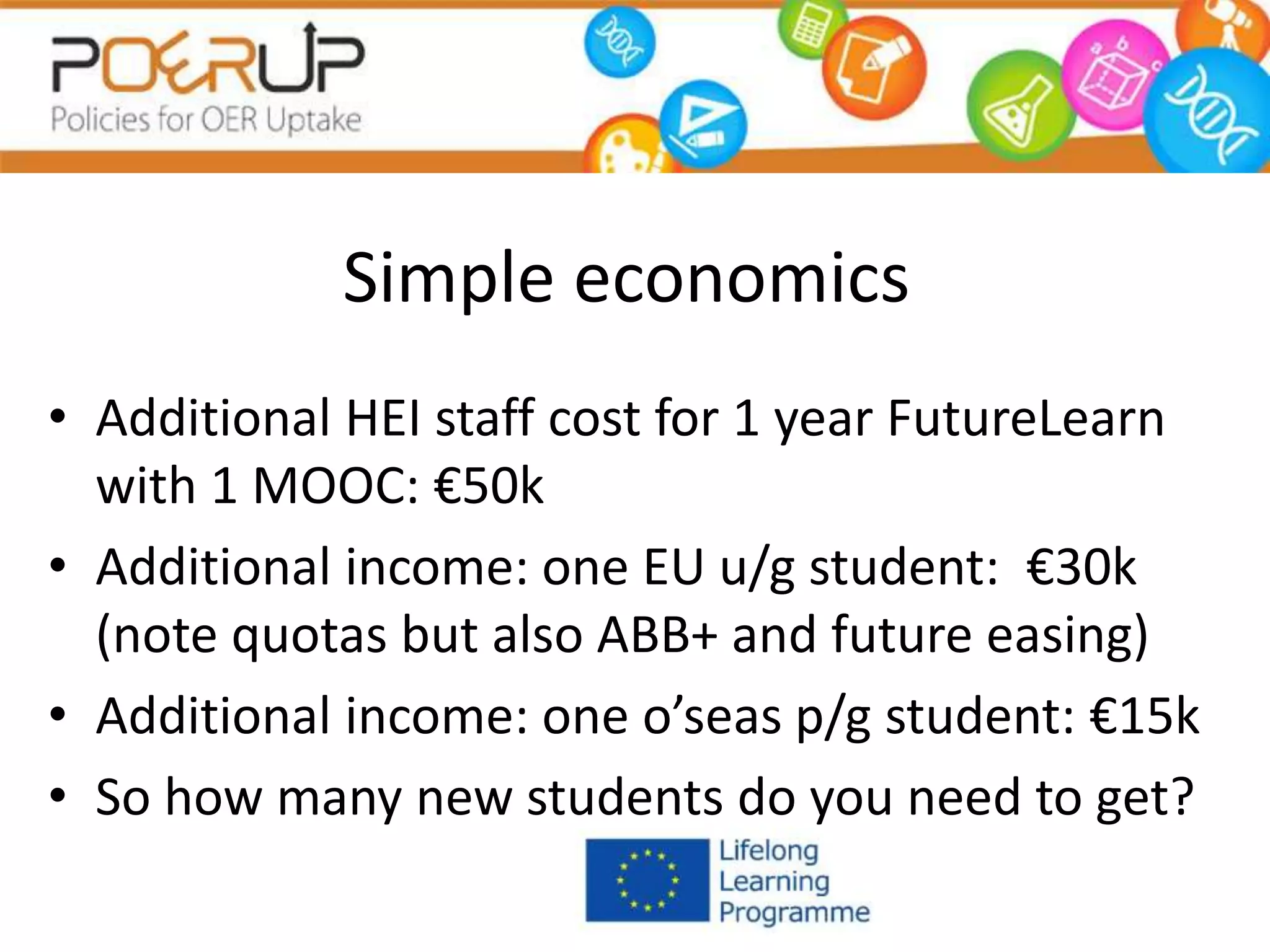 Simple economics
• Additional HEI staff cost for 1 year FutureLearn
with 1 MOOC: €50k
• Additional income: one EU u/g student: €30k
(note quotas but also ABB+ and future easing)
• Additional income: one o’seas p/g student: €15k
• So how many new students do you need to get?
 