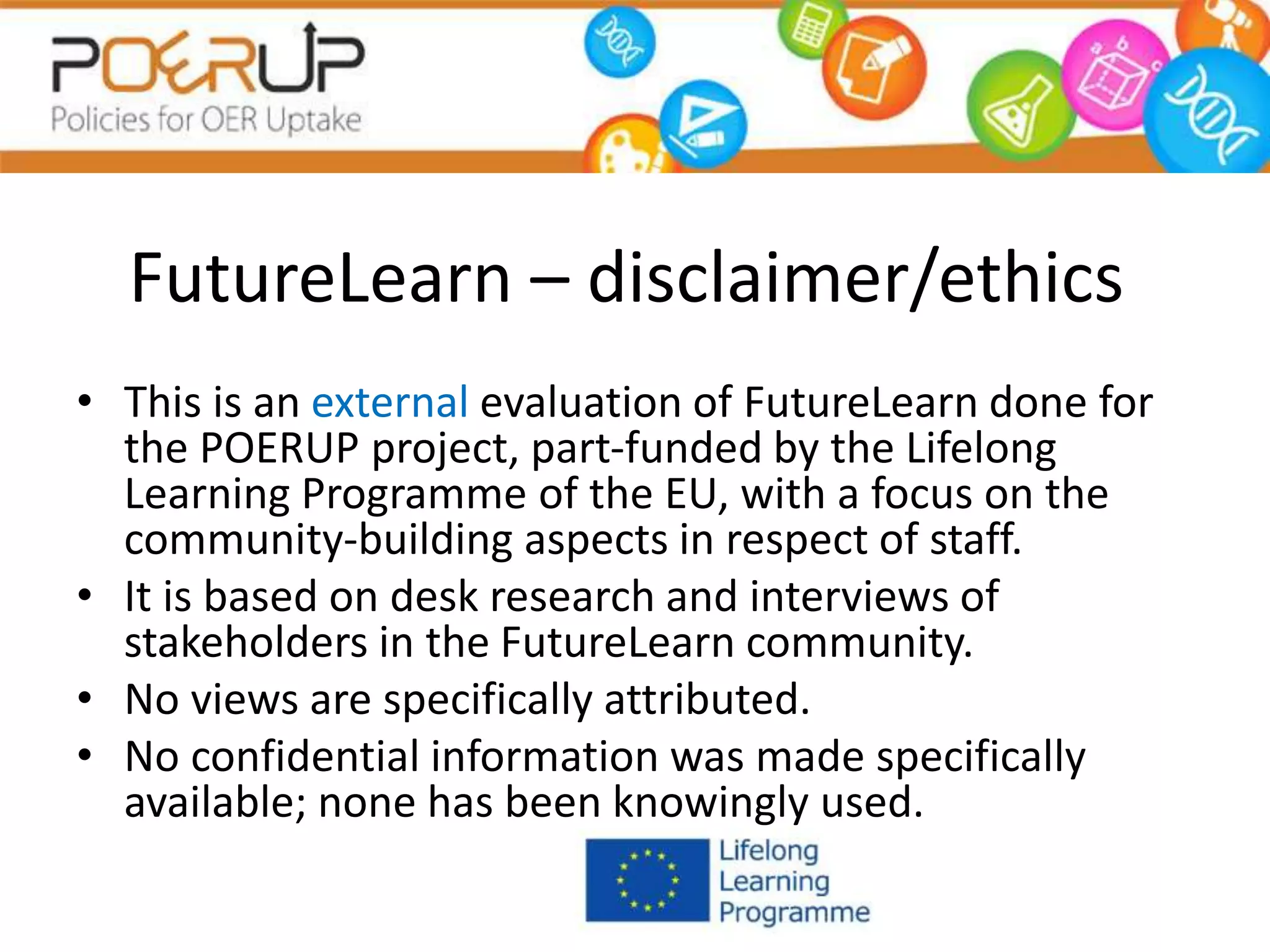 FutureLearn – disclaimer/ethics
• This is an external evaluation of FutureLearn done for
the POERUP project, part-funded by the Lifelong
Learning Programme of the EU, with a focus on the
community-building aspects in respect of staff.
• It is based on desk research and interviews of
stakeholders in the FutureLearn community.
• No views are specifically attributed.
• No confidential information was made specifically
available; none has been knowingly used.
 