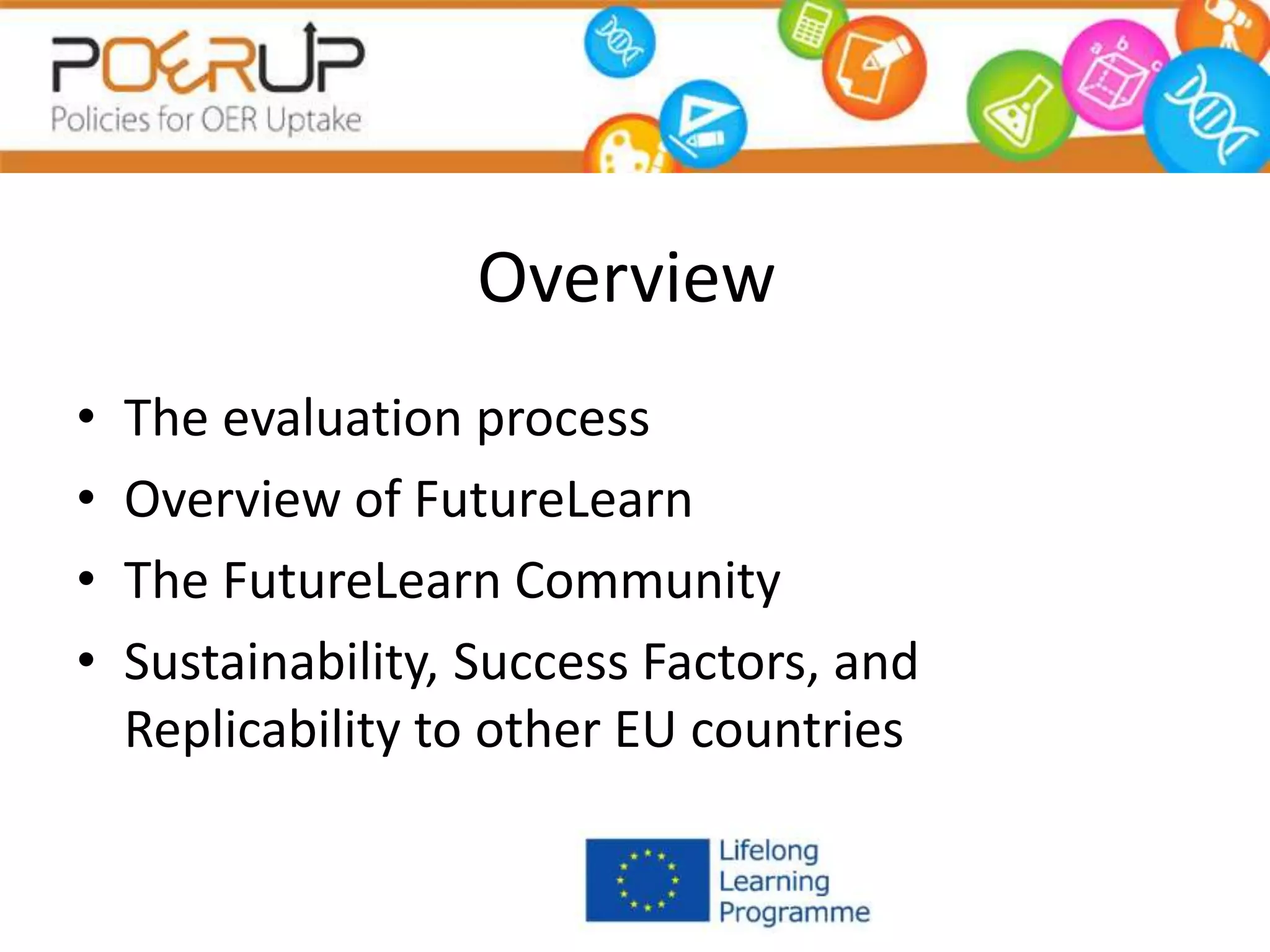 Overview
• The evaluation process
• Overview of FutureLearn
• The FutureLearn Community
• Sustainability, Success Factors, and
Replicability to other EU countries
 