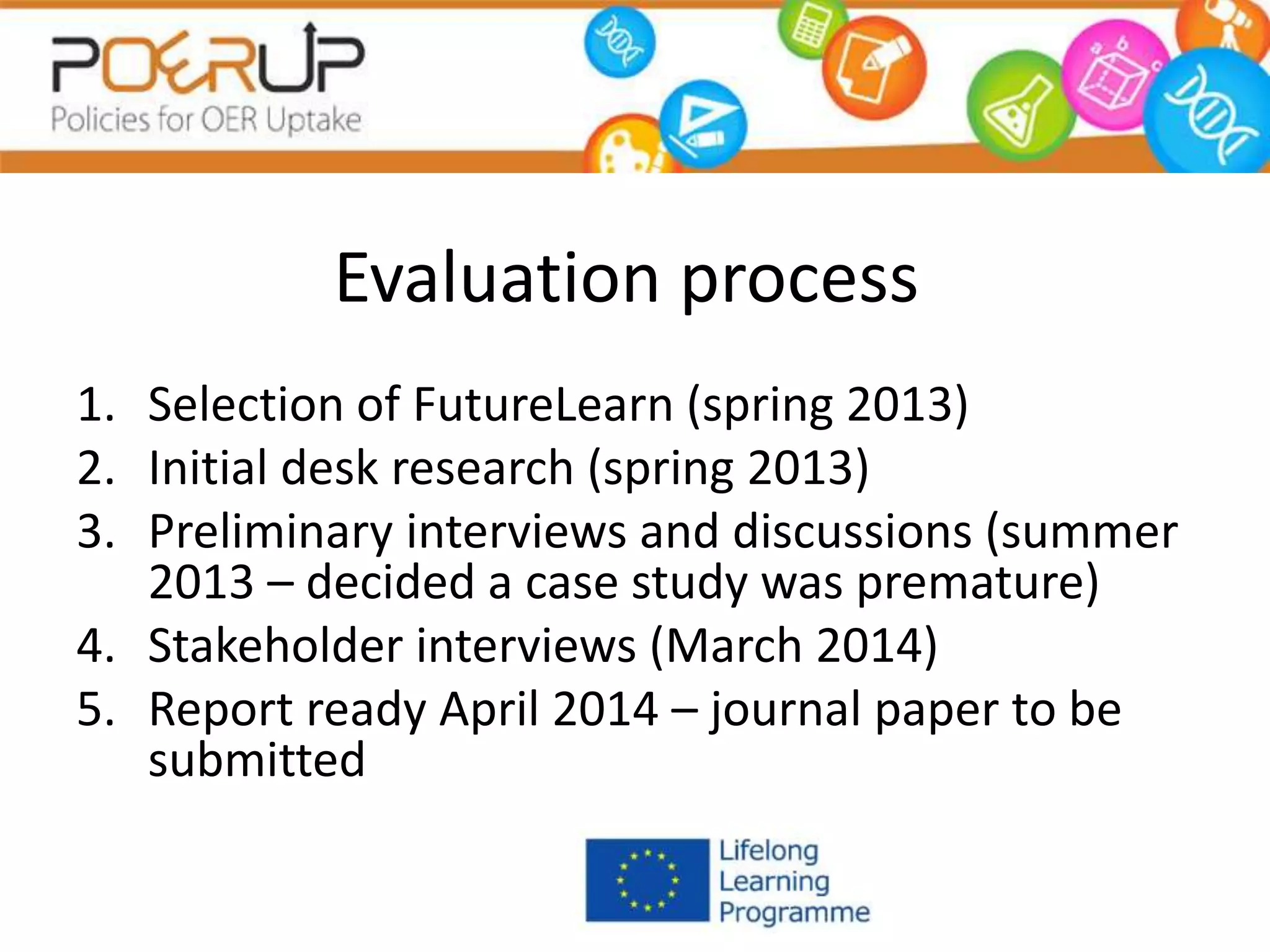 Evaluation process
1. Selection of FutureLearn (spring 2013)
2. Initial desk research (spring 2013)
3. Preliminary interviews and discussions (summer
2013 – decided a case study was premature)
4. Stakeholder interviews (March 2014)
5. Report ready April 2014 – journal paper to be
submitted
 