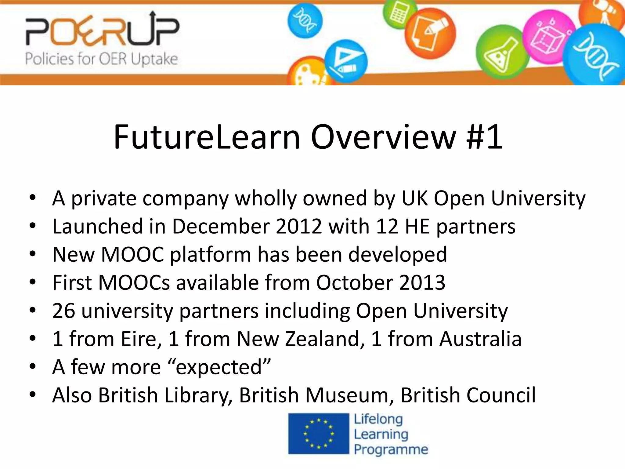 FutureLearn Overview #1
• A private company wholly owned by UK Open University
• Launched in December 2012 with 12 HE partners
• New MOOC platform has been developed
• First MOOCs available from October 2013
• 26 university partners including Open University
• 1 from Eire, 1 from New Zealand, 1 from Australia
• A few more “expected”
• Also British Library, British Museum, British Council
 
