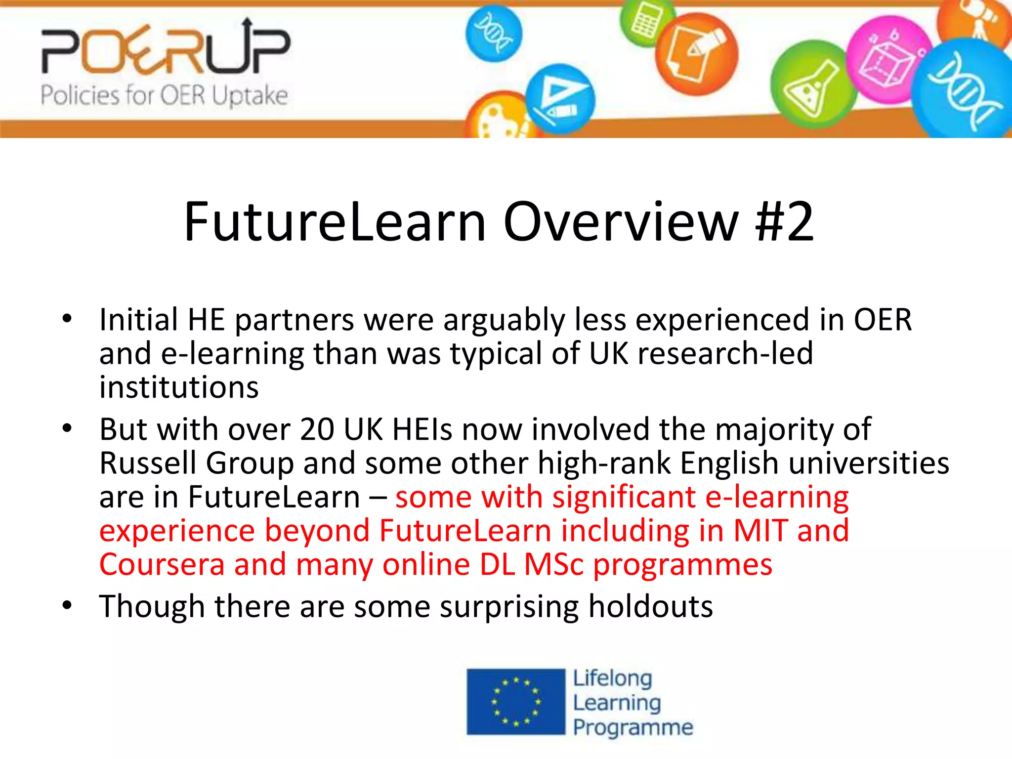 FutureLearn Overview #2
• Initial HE partners were arguably less experienced in OER
and e-learning than was typical of UK research-led
institutions
• But with over 20 UK HEIs now involved the majority of
Russell Group and some other high-rank English universities
are in FutureLearn – some with significant e-learning
experience beyond FutureLearn including in MIT and
Coursera and many online DL MSc programmes
• Though there are some surprising holdouts
 
