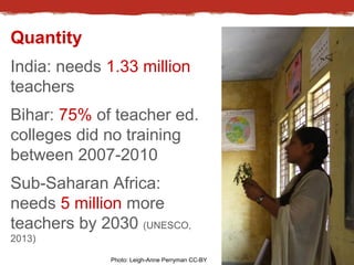 Quantity 
India: needs 1.33 million 
teachers 
Bihar: 75% of teacher ed. 
colleges did no training 
between 2007-2010 
Sub...