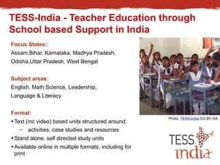 TESS-India - Teacher Education through 
School based Support in India 
Focus States:: 
Assam,Bihar, Karnataka, Madhya Pradesh, 
Odisha,Uttar Pradesh, West Bengal 
Subject areas: 
English, Math Science, Leadership, 
Language & Literacy 
Format: 
•Text (inc video) based units structured around: 
– activities, case studies and resources 
•Stand alone, self directed study units 
•Available online in multiple formats, including for 
print 
Photo: TESS-India CC-BY-SA 
 