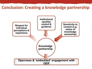 Conclusion: Creating a knowledge partnership 
Knowledge 
partnership 
Respect for 
individual 
perceptions & 
experience 
Institutional 
(quality) 
control & 
guidance 
Sensitivity to 
context (e.g. 
status of 
knowledge 
ownership) 
Openness & ‘embedded’ engagement with 
OER 
 