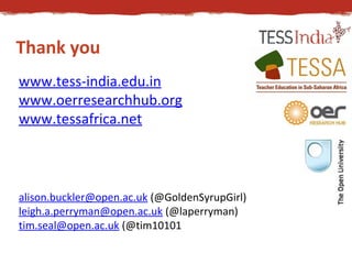 Thank you 
www.tess-india.edu.in 
www.oerresearchhub.org 
www.tessafrica.net 
alison.buckler@open.ac.uk (@GoldenSyrupGirl) 
leigh.a.perryman@open.ac.uk (@laperryman) 
tim.seal@open.ac.uk (@tim10101 
