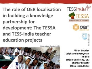 The role of OER localisation
in building a knowledge
partnership for
development: The TESSA
and TESS-India teacher
education projects
Alison Buckler
Leigh-Anne Perryman
Tim Seal
(Open University, UK)
Shankar Musafir
(TESS-India, India)
Photo: Alison Buckler CC-BY
 