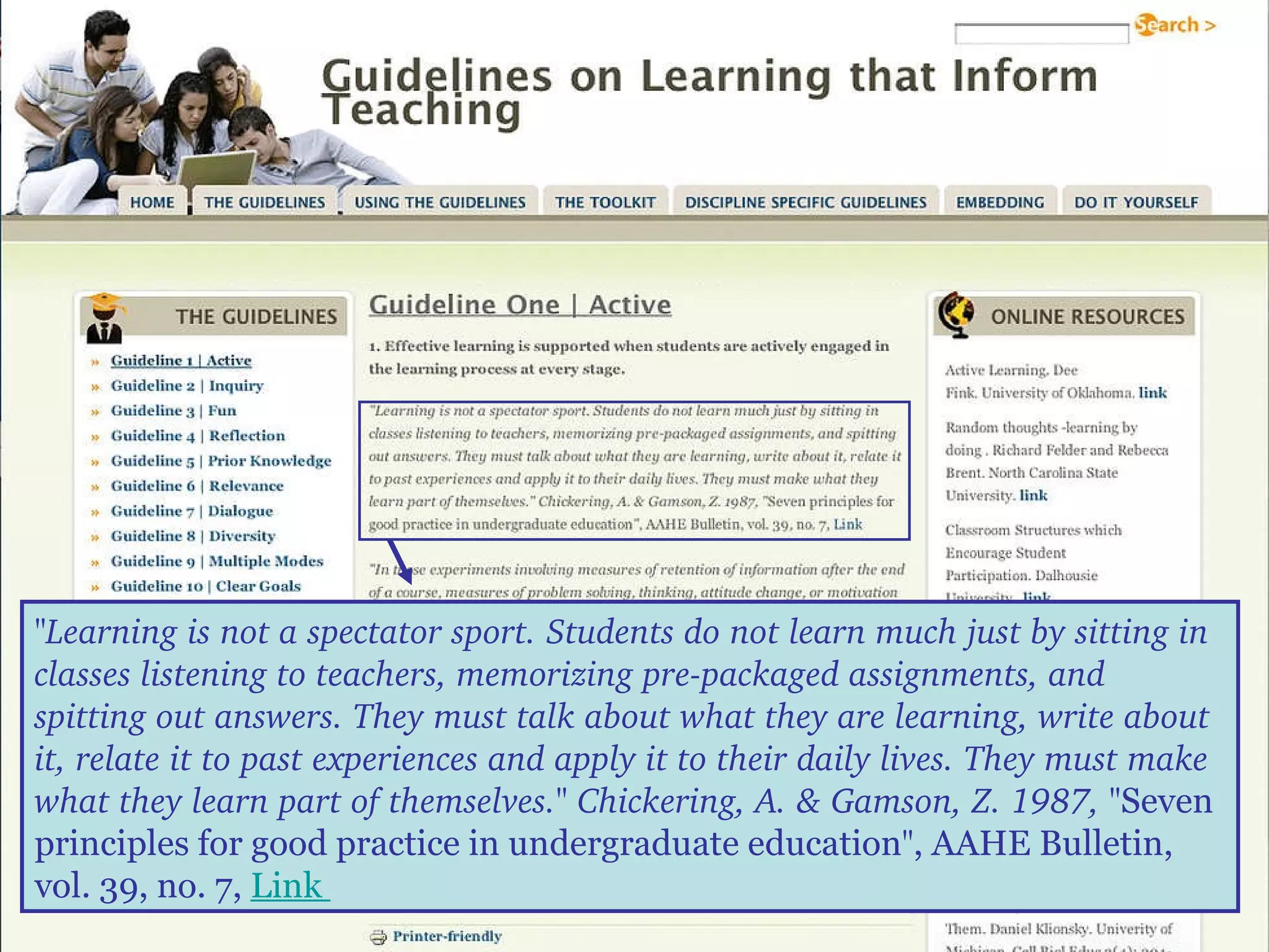 "Learning is not a spectator sport. Students do not learn much just by sitting in classes listening to teachers, memorizing pre-packaged assignments, and spitting out answers. They must talk about what they are learning, write about it, relate it to past experiences and apply it to their daily lives. They must make what they learn part of themselves." Chickering, A. & Gamson, Z. 1987, " Seven principles for good practice in undergraduate education " , AAHE Bulletin, vol. 39, no. 7,  Link  