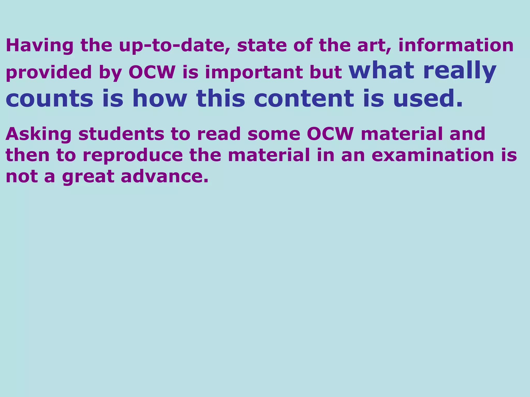 Having the up-to-date, state of the art, information provided by OCW is important but  what really counts is how this content is used.   Asking students to read some OCW material and then to reproduce the material in an examination is not a great advance.  