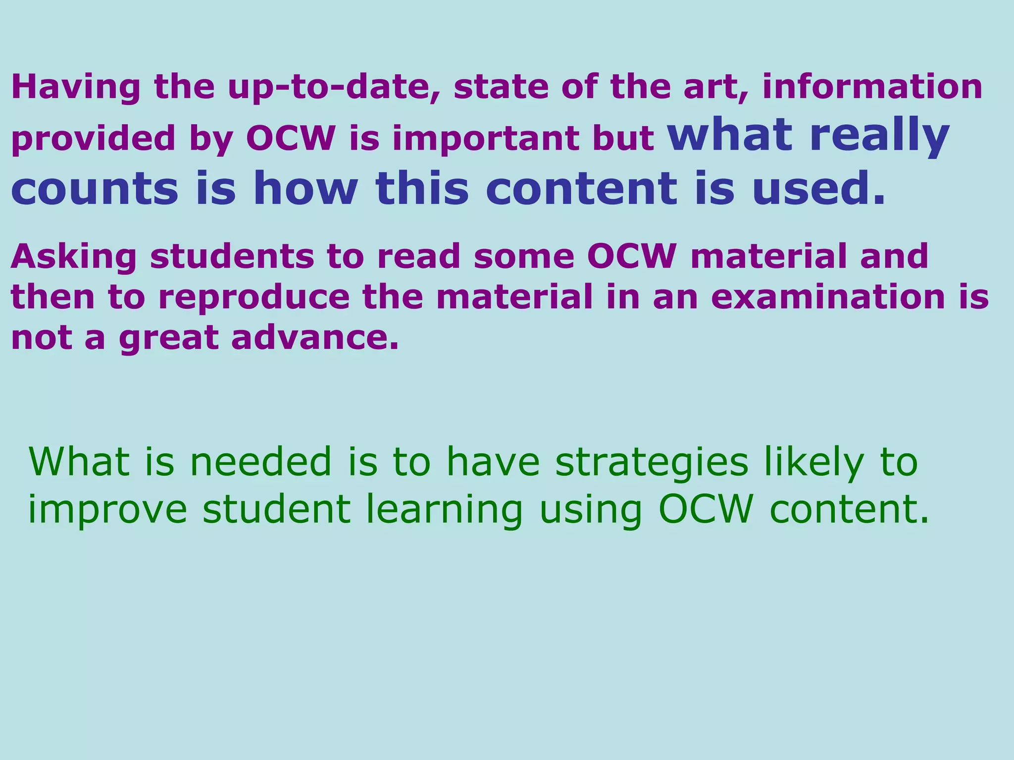 Having the up-to-date, state of the art, information provided by OCW is important but  what really counts is how this content is used.   Asking students to read some OCW material and then to reproduce the material in an examination is not a great advance.  What is needed is to have strategies likely to improve student learning using OCW content. 