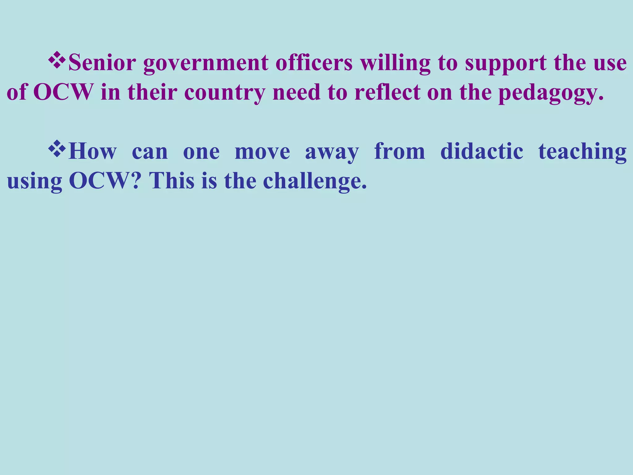 Senior government officers willing to support the use of OCW in their country need to reflect on the pedagogy.  How can one move away from didactic teaching using OCW? This is the challenge.  
